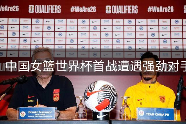 中国女篮世界杯首战遭遇强劲对手