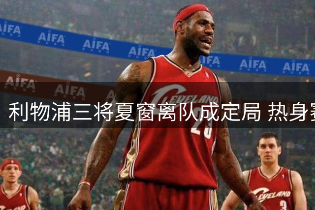 利物浦三将夏窗离队成定局 热身赛暴露新帅用人思路