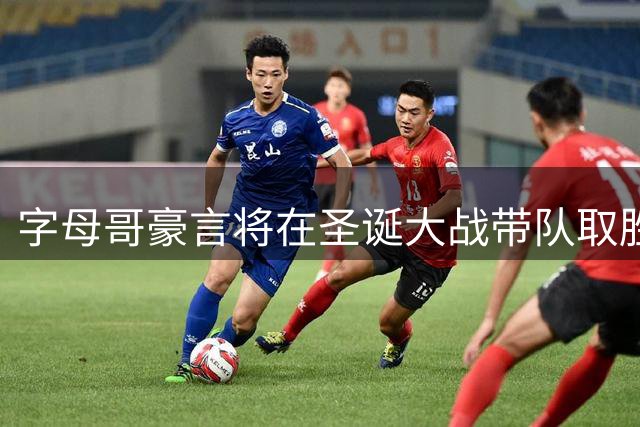 字母哥豪言将在圣诞大战带队取胜并奉献精彩演出