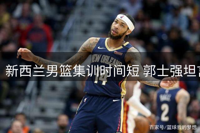 新西兰男篮集训时间短 郭士强坦言队员体能受考验