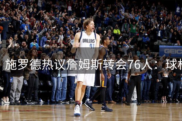 施罗德热议詹姆斯转会76人：球权分配成最大看点