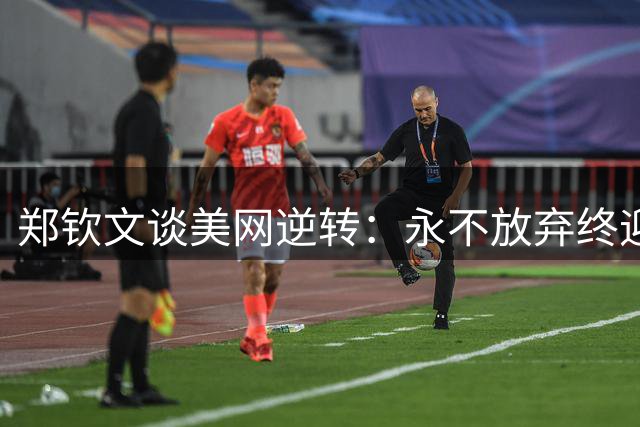 郑钦文谈美网逆转：永不放弃终迎胜利曙光